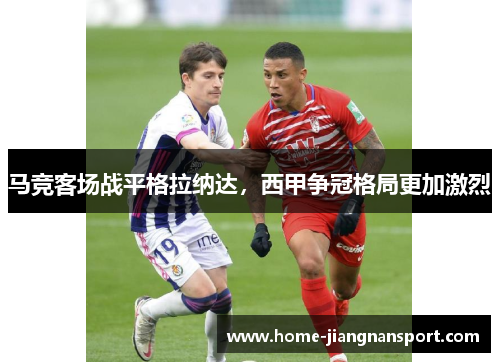 马竞客场战平格拉纳达，西甲争冠格局更加激烈